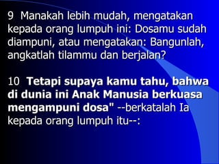 9 Manakah lebih mudah, mengatakan
kepada orang lumpuh ini: Dosamu sudah
diampuni, atau mengatakan: Bangunlah,
angkatlah tilammu dan berjalan?

10 Tetapi supaya kamu tahu, bahwa
di dunia ini Anak Manusia berkuasa
mengampuni dosa" --berkatalah Ia
kepada orang lumpuh itu--:
 