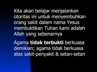 Kita akan belajar menjalankan
otoritas ini untuk menyembuhkan
orang sakit dalam nama Yesus
membuktikan Tuhan kami adalah
Allah yang sebenarnya
Agama tidak terbukti berkuasa
demikian; agama tidak berkuasa
atas sakit-penyakit & setan-setan
 