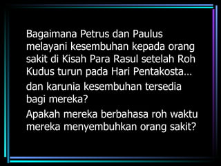 Bagaimana Petrus dan Paulus
melayani kesembuhan kepada orang
sakit di Kisah Para Rasul setelah Roh
Kudus turun pada Hari Pentakosta…
dan karunia kesembuhan tersedia
bagi mereka?
Apakah mereka berbahasa roh waktu
mereka menyembuhkan orang sakit?
 