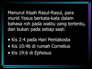 Menurut Kisah Rasul-Rasul, para
murid Yesus berkata-kata dalam
bahasa roh pada waktu yang tertentu,
dan bukan pada setiap saat:

• Kis 2:4 pada Hari Pentakosta
• Kis 10:46 di rumah Cornelius
• Kis 19:6 di Ephesus
 