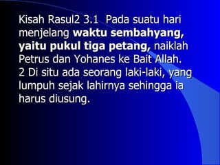 Kisah Rasul2 3.1 Pada suatu hari
menjelang waktu sembahyang,
yaitu pukul tiga petang, naiklah
Petrus dan Yohanes ke Bait Allah.
2 Di situ ada seorang laki-laki, yang
lumpuh sejak lahirnya sehingga ia
harus diusung.
 