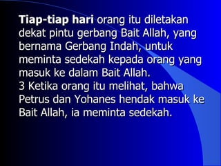 Tiap-tiap hari orang itu diletakan
dekat pintu gerbang Bait Allah, yang
bernama Gerbang Indah, untuk
meminta sedekah kepada orang yang
masuk ke dalam Bait Allah.
3 Ketika orang itu melihat, bahwa
Petrus dan Yohanes hendak masuk ke
Bait Allah, ia meminta sedekah.
 