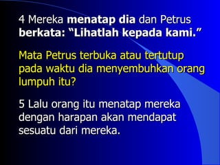 4 Mereka menatap dia dan Petrus
berkata: “Lihatlah kepada kami.”

Mata Petrus terbuka atau tertutup
pada waktu dia menyembuhkan orang
lumpuh itu?

5 Lalu orang itu menatap mereka
dengan harapan akan mendapat
sesuatu dari mereka.
 