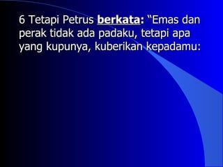 6 Tetapi Petrus berkata: “Emas dan
perak tidak ada padaku, tetapi apa
yang kupunya, kuberikan kepadamu:
 