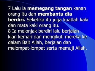 7 Lalu ia memegang tangan kanan
orang itu dan membantu dia
berdiri. Seketika itu juga kuatlah kaki
dan mata kaki orang itu.
8 Ia melonjak berdiri lalu berjalan
kian kemari dan mengikuti mereka ke
dalam Bait Allah, berjalan dan
melompat-lompat serta memuji Allah.
 