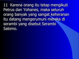 11 Karena orang itu tetap mengikuti
Petrus dan Yohanes, maka seluruh
orang banyak yang sangat keheranan
itu datang mengerumuni mereka di
serambi yang disebut Serambi
Salomo.
 