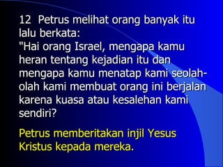 12 Petrus melihat orang banyak itu
lalu berkata:
"Hai orang Israel, mengapa kamu
heran tentang kejadian itu dan
mengapa kamu menatap kami seolah-
olah kami membuat orang ini berjalan
karena kuasa atau kesalehan kami
sendiri?
Petrus memberitakan injil Yesus
Kristus kepada mereka.
 