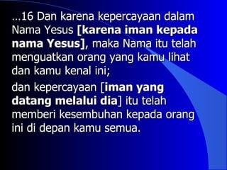 …16 Dan karena kepercayaan dalam
Nama Yesus [karena iman kepada
nama Yesus], maka Nama itu telah
menguatkan orang yang kamu lihat
dan kamu kenal ini;
dan kepercayaan [iman yang
datang melalui dia] itu telah
memberi kesembuhan kepada orang
ini di depan kamu semua.
 