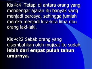 Kis 4:4 Tetapi di antara orang yang
mendengar ajaran itu banyak yang
menjadi percaya, sehingga jumlah
mereka menjadi kira-kira lima ribu
orang laki-laki.

Kis 4:22 Sebab orang yang
disembuhkan oleh mujizat itu sudah
lebih dari empat puluh tahun
umurnya.
 