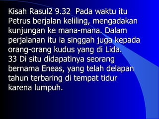 Kisah Rasul2 9.32 Pada waktu itu
Petrus berjalan keliling, mengadakan
kunjungan ke mana-mana. Dalam
perjalanan itu ia singgah juga kepada
orang-orang kudus yang di Lida.
33 Di situ didapatinya seorang
bernama Eneas, yang telah delapan
tahun terbaring di tempat tidur
karena lumpuh.
 