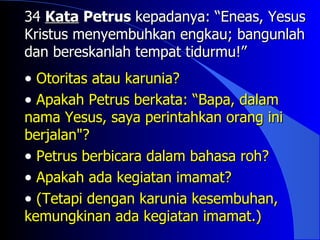 34 Kata Petrus kepadanya: “Eneas, Yesus
Kristus menyembuhkan engkau; bangunlah
dan bereskanlah tempat tidurmu!”
• Otoritas atau karunia?
• Apakah Petrus berkata: “Bapa, dalam
nama Yesus, saya perintahkan orang ini
berjalan"?
• Petrus berbicara dalam bahasa roh?
• Apakah ada kegiatan imamat?
• (Tetapi dengan karunia kesembuhan,
kemungkinan ada kegiatan imamat.)
 