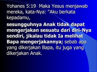 Yohanes 5:19 Maka Yesus menjawab
mereka, kata-Nya: "Aku berkata
kepadamu,
sesungguhnya Anak tidak dapat
mengerjakan sesuatu dari diri-Nya
sendiri, jikalau tidak Ia melihat
Bapa mengerjakannya; sebab apa
yang dikerjakan Bapa, itu juga yang
dikerjakan Anak.
 