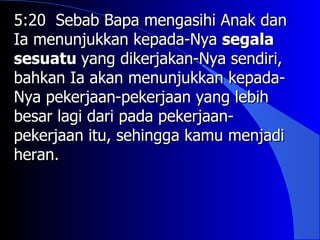 5:20 Sebab Bapa mengasihi Anak dan
Ia menunjukkan kepada-Nya segala
sesuatu yang dikerjakan-Nya sendiri,
bahkan Ia akan menunjukkan kepada-
Nya pekerjaan-pekerjaan yang lebih
besar lagi dari pada pekerjaan-
pekerjaan itu, sehingga kamu menjadi
heran.
 