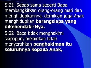 5:21 Sebab sama seperti Bapa
membangkitkan orang-orang mati dan
menghidupkannya, demikian juga Anak
menghidupkan barangsiapa yang
dikehendaki-Nya.
5:22 Bapa tidak menghakimi
siapapun, melainkan telah
menyerahkan penghakiman itu
seluruhnya kepada Anak,
 