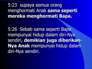 5:23 supaya semua orang
menghormati Anak sama seperti
mereka menghormati Bapa.

5:26 Sebab sama seperti Bapa
mempunyai hidup dalam diri-Nya
sendiri, demikian juga diberikan-
Nya Anak mempunyai hidup dalam
diri-Nya sendiri.
 