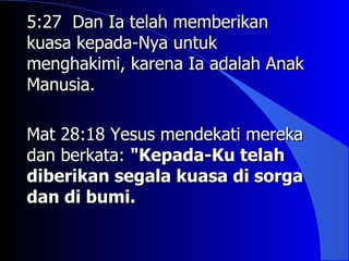 5:27 Dan Ia telah memberikan
kuasa kepada-Nya untuk
menghakimi, karena Ia adalah Anak
Manusia.

Mat 28:18 Yesus mendekati mereka
dan berkata: "Kepada-Ku telah
diberikan segala kuasa di sorga
dan di bumi.
 