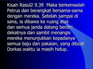 Kisah Rasul2 9.39 Maka berkemaslah
Petrus dan berangkat bersama-sama
dengan mereka. Setelah sampai di
sana, ia dibawa ke ruang atas
dan semua janda datang berdiri
dekatnya dan sambil menangis
mereka menunjukkan kepadanya
semua baju dan pakaian, yang dibuat
Dorkas waktu ia masih hidup.
 