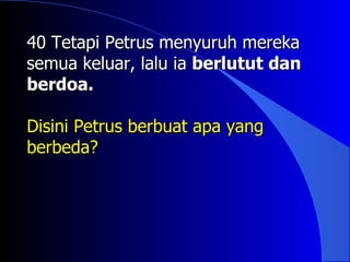 40 Tetapi Petrus menyuruh mereka
semua keluar, lalu ia berlutut dan
berdoa.

Disini Petrus berbuat apa yang
berbeda?
 