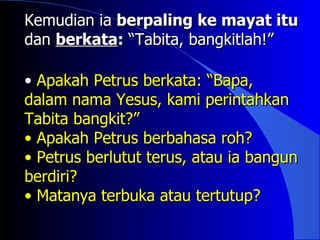Kemudian ia berpaling ke mayat itu
dan berkata: “Tabita, bangkitlah!”

• Apakah Petrus berkata: “Bapa,
dalam nama Yesus, kami perintahkan
Tabita bangkit?”
• Apakah Petrus berbahasa roh?
• Petrus berlutut terus, atau ia bangun
berdiri?
• Matanya terbuka atau tertutup?
 