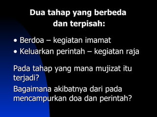 Dua tahap yang berbeda
         dan terpisah:

• Berdoa – kegiatan imamat
• Keluarkan perintah – kegiatan raja
Pada tahap yang mana mujizat itu
terjadi?
Bagaimana akibatnya dari pada
mencampurkan doa dan perintah?
 