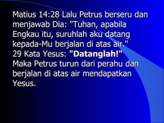 Matius 14:28 Lalu Petrus berseru dan
menjawab Dia: "Tuhan, apabila
Engkau itu, suruhlah aku datang
kepada-Mu berjalan di atas air."
29 Kata Yesus: "Datanglah!"
Maka Petrus turun dari perahu dan
berjalan di atas air mendapatkan
Yesus.
 