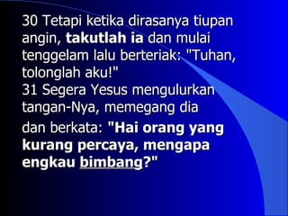 30 Tetapi ketika dirasanya tiupan
angin, takutlah ia dan mulai
tenggelam lalu berteriak: "Tuhan,
tolonglah aku!"
31 Segera Yesus mengulurkan
tangan-Nya, memegang dia
dan berkata: "Hai orang yang
kurang percaya, mengapa
engkau bimbang?"
 