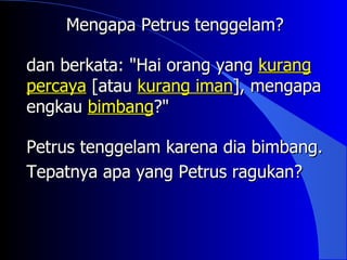 Mengapa Petrus tenggelam?

dan berkata: "Hai orang yang kurang
percaya [atau kurang iman], mengapa
engkau bimbang?"

Petrus tenggelam karena dia bimbang.
Tepatnya apa yang Petrus ragukan?
 