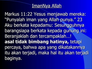 ImanNya Allah
Markus 11:22 Yesus menjawab mereka:
“Punyalah iman yang Allah punya.” 23
Aku berkata kepadamu: Sesungguhnya
barangsiapa berkata kepada gunung ini:
Beranjaklah dan tercampaklah…!
asal tidak bimbang hatinya, tetapi
percaya, bahwa apa yang dikatakannya
itu akan terjadi, maka hal itu akan terjadi
baginya.
 