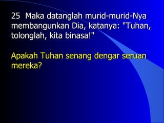 25 Maka datanglah murid-murid-Nya
membangunkan Dia, katanya: "Tuhan,
tolonglah, kita binasa!"

Apakah Tuhan senang dengar seruan
mereka?
 