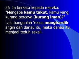 26 Ia berkata kepada mereka:
"Mengapa kamu takut, kamu yang
kurang percaya (kurang iman)?"
Lalu bangunlah Yesus menghardik
angin dan danau itu, maka danau itu
menjadi teduh sekali.
 