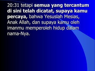 20:31 tetapi semua yang tercantum
di sini telah dicatat, supaya kamu
percaya, bahwa Yesuslah Mesias,
Anak Allah, dan supaya kamu oleh
imanmu memperoleh hidup dalam
nama-Nya.
 