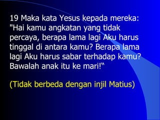 19 Maka kata Yesus kepada mereka:
"Hai kamu angkatan yang tidak
percaya, berapa lama lagi Aku harus
tinggal di antara kamu? Berapa lama
lagi Aku harus sabar terhadap kamu?
Bawalah anak itu ke mari!“

(Tidak berbeda dengan injil Matius)
 