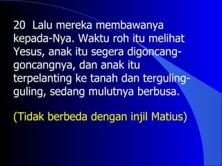20 Lalu mereka membawanya
kepada-Nya. Waktu roh itu melihat
Yesus, anak itu segera digoncang-
goncangnya, dan anak itu
terpelanting ke tanah dan terguling-
guling, sedang mulutnya berbusa.

(Tidak berbeda dengan injil Matius)
 