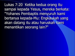 Lukas 7:20 Ketika kedua orang itu
sampai kepada Yesus, mereka berkata:
"Yohanes Pembaptis menyuruh kami
bertanya kepada-Mu: Engkaukah yang
akan datang itu atau haruskah kami
menantikan seorang lain?“
 