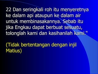 22 Dan seringkali roh itu menyeretnya
ke dalam api ataupun ke dalam air
untuk membinasakannya. Sebab itu
jika Engkau dapat berbuat sesuatu,
tolonglah kami dan kasihanilah kami.“

(Tidak bertentangan dengan injil
Matius)
 