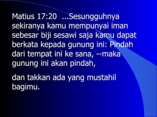 Matius 17:20 ...Sesungguhnya
sekiranya kamu mempunyai iman
sebesar biji sesawi saja kamu dapat
berkata kepada gunung ini: Pindah
dari tempat ini ke sana, --maka
gunung ini akan pindah,
dan takkan ada yang mustahil
bagimu.
 