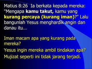 Matius 8:26 Ia berkata kepada mereka:
"Mengapa kamu takut, kamu yang
kurang percaya (kurang iman)?" Lalu
bangunlah Yesus menghardik angin dan
danau itu…

Iman macam apa yang kurang pada
mereka?
Yesus ingin mereka ambil tindakan apa?
Mujizat seperti ini tidak jarang terjadi.
 