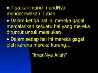 • Tiga kali murid-muridNya
mengecewakan Tuhan
• Dalam ketiga hal ini mereka gagal
menjalankan sesuatu hal yang mereka
dituntut untuk melalukan
• Dalam setiap hal ini mereka gagal
oleh karena mereka kurang...

           “imanNya Allah”
 