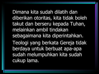 Dimana kita sudah dilatih dan
diberikan otoritas, kita tidak boleh
takut dan berseru kepada Tuhan,
melainkan ambil tindakan
sebagaimana kita diperintahkan.
Teologi yang berkata Gereja tidak
berdaya untuk berbuat apa-apa
sudah melumpuhkan kita sudah
cukup lama.
 