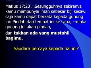 Matius 17:20 …Sesungguhnya sekiranya
kamu mempunyai iman sebesar biji sesawi
saja kamu dapat berkata kepada gunung
ini: Pindah dari tempat ini ke sana, --maka
gunung ini akan pindah,
dan takkan ada yang mustahil
bagimu.

    Saudara percaya kepada hal ini?
 