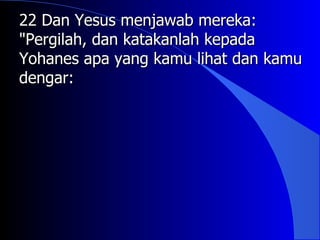 22 Dan Yesus menjawab mereka:
"Pergilah, dan katakanlah kepada
Yohanes apa yang kamu lihat dan kamu
dengar:
 