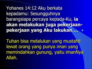 Yohanes 14:12 Aku berkata
kepadamu: Sesungguhnya
barangsiapa percaya kepada-Ku, ia
akan melakukan juga pekerjaan-
pekerjaan yang Aku lakukan….

Tuhan bisa melalukan yang mustahil
lewat orang yang punya iman yang
memindahkan gunung, yaitu imanNya
Allah.
 