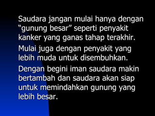 Saudara jangan mulai hanya dengan
“gunung besar” seperti penyakit
kanker yang ganas tahap terakhir.
Mulai juga dengan penyakit yang
lebih muda untuk disembuhkan.
Dengan begini iman saudara makin
bertambah dan saudara akan siap
untuk memindahkan gunung yang
lebih besar.
 