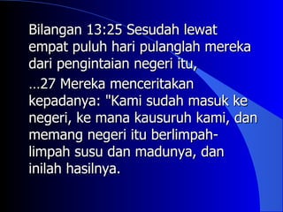 Bilangan 13:25 Sesudah lewat
empat puluh hari pulanglah mereka
dari pengintaian negeri itu,
…27 Mereka menceritakan
kepadanya: "Kami sudah masuk ke
negeri, ke mana kausuruh kami, dan
memang negeri itu berlimpah-
limpah susu dan madunya, dan
inilah hasilnya.
 