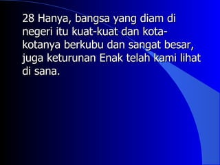 28 Hanya, bangsa yang diam di
negeri itu kuat-kuat dan kota-
kotanya berkubu dan sangat besar,
juga keturunan Enak telah kami lihat
di sana.
 