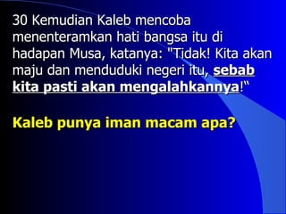 30 Kemudian Kaleb mencoba
menenteramkan hati bangsa itu di
hadapan Musa, katanya: "Tidak! Kita akan
maju dan menduduki negeri itu, sebab
kita pasti akan mengalahkannya!“

Kaleb punya iman macam apa?
 