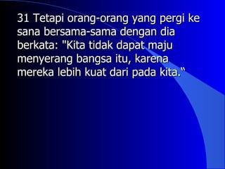 31 Tetapi orang-orang yang pergi ke
sana bersama-sama dengan dia
berkata: "Kita tidak dapat maju
menyerang bangsa itu, karena
mereka lebih kuat dari pada kita.“
 