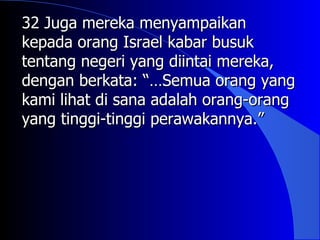 32 Juga mereka menyampaikan
kepada orang Israel kabar busuk
tentang negeri yang diintai mereka,
dengan berkata: “…Semua orang yang
kami lihat di sana adalah orang-orang
yang tinggi-tinggi perawakannya.”
 