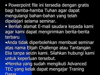 • Powerpoint file ini tersedia dengan gratis
bagi hamba-hamba Tuhan agar dapat
mengulangi bahan-bahan yang telah
dipelajari selama seminar.
• Berilah alamat E-mail saudara kepada kami
agar kami dapat mengirimkan berita-berita
terbaru
•Anda tidak diperbolehkan membuat seminar
atas nama Elijah Challenge atau Tantangan
Elia tanpa seizin kami. Silahkan hubungi kami
untuk keperluan tersebut.
•Mereka yang sudah mengikuti Advanced
TEC yang kelak dapat mengajar Traning
 