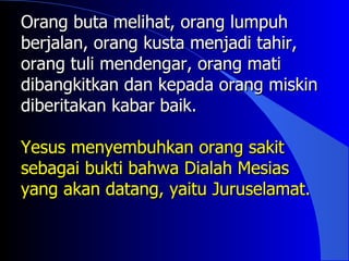Orang buta melihat, orang lumpuh
berjalan, orang kusta menjadi tahir,
orang tuli mendengar, orang mati
dibangkitkan dan kepada orang miskin
diberitakan kabar baik.

Yesus menyembuhkan orang sakit
sebagai bukti bahwa Dialah Mesias
yang akan datang, yaitu Juruselamat.
 